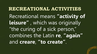 RECREATIONAL ACTIVITIES
Recreational means “activity of
leisure” , which was originally
“the curing of a sick person,”
combines the Latin re, “again”
and creare, “to create”.
 