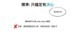 標準: 只確定有決⼼
隨時都可以把 web camp 補滿

但是，遇到更適合的⼈時，卻無法給他⼀個位⼦
最重要的事
 