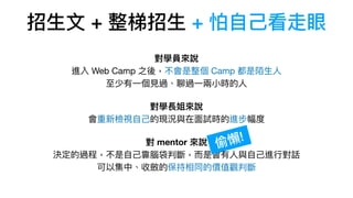 招⽣⽂ + 整梯招⽣ + 怕⾃⼰看走眼
對學員來說 
進入 Web Camp 之後，不會是整個 Camp 都是陌⽣⼈ 
⾄少有⼀個⾒過、聊過⼀兩⼩時的⼈

對學長姐來說 
會重新檢視⾃⼰的現況與在⾯試時的進步幅度

對 mentor 來說 
決定的過程，不是⾃⼰靠腦袋判斷，⽽是會有⼈與⾃⼰進⾏對話 
可以集中、收斂的保持相同的價值觀判斷
偷懶!
 