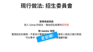 現⾏做法: 招⽣委員會
對學長姐來說 
投入 Camp 的招⽣，增加招⽣結果的認同感

對 mentor 來說 
整個招⽣的過程，不是⾃⼰靠腦袋判斷，⽽是會有⼈與⾃⼰進⾏對話 
可以集中、收斂的保持相同的價值觀判斷
更偷懶!
 