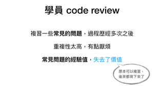 學員 code review
複習⼀些常⾒的問題，過程歷經多次之後

重複性太⾼，有點厭煩

常⾒問題的經驗值，失去了價值

原本可以複習，
後來都背下來了
 