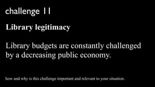 challenge 11
Library legitimacy

Library budgets are constantly challenged
by a decreasing public economy.

how and why is this challenge important and relevant to your situation.
 