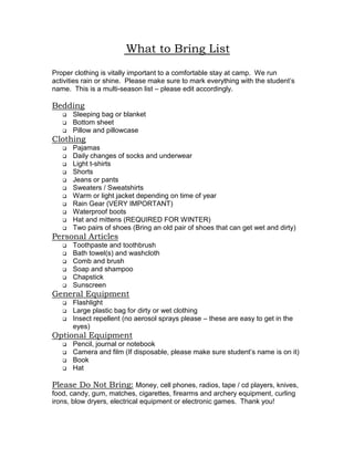  What to Bring List<br />Proper clothing is vitally important to a comfortable stay at camp.  We run activities rain or shine.  Please make sure to mark everything with the student’s name.  This is a multi-season list – please edit accordingly.<br />Bedding<br />Sleeping bag or blanket<br />Bottom sheet<br />Pillow and pillowcase<br />Clothing<br />Pajamas<br />Daily changes of socks and underwear<br />Light t-shirts<br />Shorts<br />Jeans or pants<br />Sweaters / Sweatshirts<br />Warm or light jacket depending on time of year<br />Rain Gear (VERY IMPORTANT)<br />Waterproof boots<br />Hat and mittens (REQUIRED FOR WINTER)<br />Two pairs of shoes (Bring an old pair of shoes that can get wet and dirty)<br />Personal Articles<br />Toothpaste and toothbrush<br />Bath towel(s) and washcloth<br />Comb and brush<br />Soap and shampoo<br />Chapstick<br />Sunscreen<br />General Equipment<br />Flashlight<br />Large plastic bag for dirty or wet clothing<br />Insect repellent (no aerosol sprays please – these are easy to get in the eyes)<br />Optional Equipment<br />Pencil, journal or notebook<br />Camera and film (If disposable, please make sure student’s name is on it)<br />Book<br />Hat<br />Please Do Not Bring: Money, cell phones, radios, tape / cd players, knives, food, candy, gum, matches, cigarettes, firearms and archery equipment, curling irons, blow dryers, electrical equipment or electronic games.  Thank you!<br />Chaperon Guidelines<br />Your Role as a Chaperon<br />Congratulations!  By agreeing to become a chaperon, you have agreed to an exciting yet challenging experience.  Below are some guidelines.  If at anytime you are unsure of your role, please ask your group’s host.  We thank you for taking time out of your schedule to attend camp.<br />You will be the cabin supervisor at night.  This means that you are responsible for maintaining order and ensuring that participants get an adequate amount of sleep.  Camp quiet hours begin at 10:00pm.<br />Also as a part of being a cabin supervisor, you will be responsible for the hygiene of campers as well as the cleanliness of the cabin.<br />During the day you will travel with an activity group.  The camp staff will look to you to take care of behavior concerns.  During some activities it will be completely appropriate for you to participate, however some activities are meant only for the students.  <br />You will be responsible for making sure that campers are on time for activities and meals.<br />You are expected to set good examples of appropriate behavior, language and attitude.<br />All chaperons at camp are expected to follow certain policies.  These include:<br />Smoke only in designated areas, and never in front of campers.<br />Maintain a positive, enthusiastic attitude toward the program.<br />Do not allow your behavior to interfere with the campers’ learning experience.<br />Alcohol and drugs are not permitted at Camp Copneconic.<br />Physical punishment of any kind (calisthenics, exercise, hitting, kicking, pushing, hazing or deprivation of sleep or food) is strictly prohibited by State Law and camp policy.<br />Cabin Supervision<br />It is very important that chaperons be in the cabin anytime there are students in the cabin.  Please ensure that campers keep the living area clean and tidy.  At the end of each evening’s program, participants will return to their cabins.  Once they are back in the buildings, please ensure that they observe quiet hours.  <br />Program Supervision<br />The Program Instructors will lead each activity.  Chaperons are expected to be directly involved in the supervision of students in all activities.  This will ensure that behavior issues do not take away from the experience and also the safety of the students. <br />Dining Hall Supervision<br />The main role of a chaperon in the Dining Hall is to help ensure a relaxed, clean and organized environment, reinforcing manners and proper etiquette.<br />