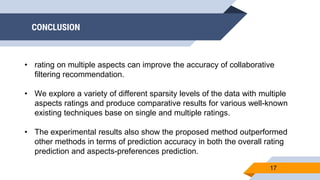 CONCLUSION
17
• rating on multiple aspects can improve the accuracy of collaborative
filtering recommendation.
• We explore a variety of different sparsity levels of the data with multiple
aspects ratings and produce comparative results for various well-known
existing techniques base on single and multiple ratings.
• The experimental results also show the proposed method outperformed
other methods in terms of prediction accuracy in both the overall rating
prediction and aspects-preferences prediction.
 