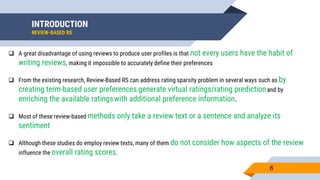 INTRODUCTION
REVIEW-BASED RS
6
 A great disadvantage of using reviews to produce user profiles is that not every users have the habit of
writing reviews, making it impossible to accurately define their preferences
 From the existing research, Review-Based RS can address rating sparsity problem in several ways such as by
creating term-based user preferences, generate virtual ratings/rating predictionand by
enriching the available ratingswith additional preference information.
 Most of these review-based methods only take a review text or a sentence and analyze its
sentiment
 Although these studies do employ review texts, many of them do not consider how aspects of the review
influence the overall rating scores.
 