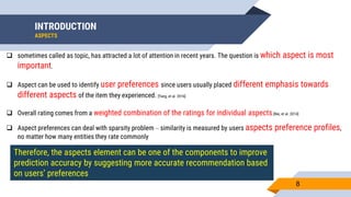 INTRODUCTION
ASPECTS
8
 sometimes called as topic, has attracted a lot of attention in recent years. The question is which aspect is most
important.
 Aspect can be used to identify user preferences since users usually placed different emphasis towards
different aspects of the item they experienced. [Yang, et al. 2016]
 Overall rating comes from a weighted combination of the ratings for individual aspects.[Nie, et al. 2014]
 Aspect preferences can deal with sparsity problem – similarity is measured by users aspects preference profiles,
no matter how many entities they rate commonly
Therefore, the aspects element can be one of the components to improve
prediction accuracy by suggesting more accurate recommendation based
on users’ preferences
 
