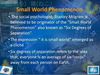 Small World Phenomenon The social psychologist, Stanley Milgram is believed to be originator of the “Small World Phenomenon” also known as “Six Degrees of Separation”.  The expression “ it is small world” emerged as a cliché  Six degrees of separation refers to the idea that, everyone is an average of six "steps" away from each person on Earth. 