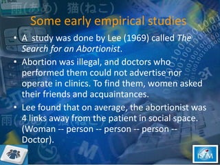 Some early empirical studies  A  study was done by Lee (1969) called  The Search for an Abortionist . Abortion was illegal, and doctors who performed them could not advertise nor operate in clinics. To find them, women asked their friends and acquaintances.  Lee found that on average, the abortionist was 4 links away from the patient in social space. (Woman -- person -- person -- person -- Doctor).  