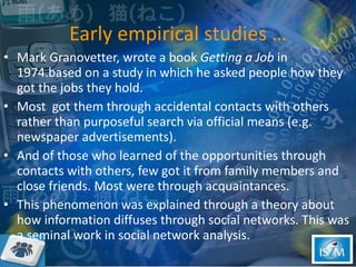 Early empirical studies … Mark Granovetter, wrote a book  Getting a Job  in 1974.based on a study in which he asked people how they got the jobs they hold. Most  got them through accidental contacts with others rather than purposeful search via official means (e.g. newspaper advertisements).  And of those who learned of the opportunities through contacts with others, few got it from family members and close friends. Most were through acquaintances.  This phenomenon was explained through a theory about how information diffuses through social networks. This was a seminal work in social network analysis.  