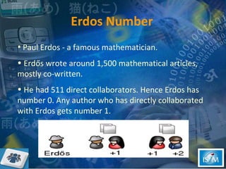 Erdos Number Paul Erdos - a famous mathematician. Erdős wrote around 1,500 mathematical articles, mostly co-written. He had 511 direct collaborators. Hence Erdos has number 0. Any author who has directly collaborated with Erdos gets number 1.  