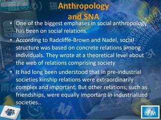 Anthropology  and SNA   One of the biggest emphases in social anthropology has been on social relations. According to Radcliffe-Brown and Nadel, social structure was based on concrete relations among individuals. They wrote at a theoretical level about the web of relations comprising society It had long been understood that in pre-industrial societies kinship relations were extraordinarily complex and important. But other relations, such as friendships, were equally important in industrialized societies..  