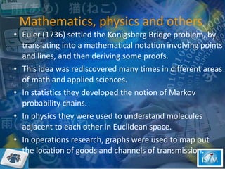 Mathematics, physics and others  Euler (1736) settled the Konigsberg Bridge problem, by translating into a mathematical notation involving points and lines, and then deriving some proofs.  This idea was rediscovered many times in different areas of math and applied sciences.  In statistics they developed the notion of Markov probability chains.  In physics they were used to understand molecules adjacent to each other in Euclidean space.  In operations research, graphs were used to map out the location of goods and channels of transmission.  