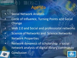 Agenda Social Network Analysis  Circle of Influence, Turning Points and Social Change Web 2.0 and Social and professional networks  Science of Networks and  Science Networks  Network Properties   Network dynamics of scholarship: a social network analysis of digital library community  Conclusion  