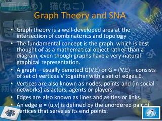 Graph Theory and SNA  Graph theory is a well-developed area at the intersection of combinatorics and topology The fundamental concept is the graph, which is best thought of as a mathematical object rather than a diagram, even though graphs have a very natural graphical representation.  A graph – usually denoted G(V,E) or G = (V,E) – consists of set of vertices V together with a set of edges E. Vertices are also known as nodes, points and (in social networks) as actors, agents or players.  Edges are also known as lines and as ties or links.  An edge e = (u,v) is defined by the unordered pair of vertices that serve as its end points.  