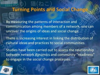 Turning Points and Social Change By measuring the patterns of interaction and communication among members of a network, one can uncover the origins of ideas and social change.  There is increasing interest in linking the distribution of cultural ideas and practices to social communities  Studies have been carried out to assess the relationship between network dynamics and community “readiness” to engage in the social change processes.  
