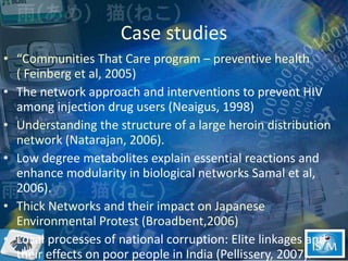 Case studies “ Communities That Care program – preventive health ( Feinberg et al, 2005) The network approach and interventions to prevent HIV among injection drug users (Neaigus, 1998) Understanding the structure of a large heroin distribution network (Natarajan, 2006). Low degree metabolites explain essential reactions and enhance modularity in biological networks Samal et al, 2006).  Thick Networks and their impact on Japanese Environmental Protest (Broadbent,2006)  Local processes of national corruption: Elite linkages and their effects on poor people in India (Pellissery, 2007).  