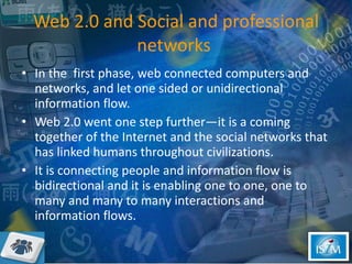Web 2.0 and Social and professional networks  In the  first phase, web connected computers and networks, and let one sided or unidirectional information flow.  Web 2.0 went one step further—it is a coming together of the Internet and the social networks that has linked humans throughout civilizations. It is connecting people and information flow is bidirectional and it is enabling one to one, one to many and many to many interactions and information flows.  