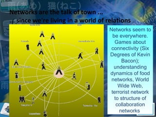 Networks are the talk of town ... ... since we're living in a world of relations Networks seem to be everywhere. Games about connectivity (Six Degrees of Kevin Bacon); understanding dynamics of food networks, World Wide Web, terrorist network to structure of collaboration networks  