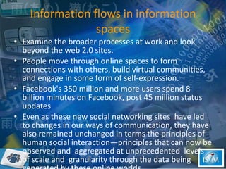 Information flows in information spaces Examine the broader processes at work and look beyond the web 2.0 sites. People move through online spaces to form connections with others, build virtual communities, and engage in some form of self-expression.  Facebook's 350 million and more users spend 8 billion minutes on Facebook, post 45 million status updates Even as these new social networking sites  have led to changes in our ways of communication, they have also remained unchanged in terms the principles of human social interaction—principles that can now be observed and  aggregated at unprecedented  levels of scale and  granularity through the data being generated by these online worlds.  