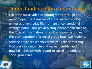 Understanding information flows Like time-lapse video or photographs through a microscope, these images of social networks offer glimpses of everyday life from an unconventional vantage point—images depicting phenomena such as the flow of information through an organization or the disintegration of a social group into rival factions.  Science advances whenever we can take something that was once invisible and make it visible; and this is now taking place with regard to social networks and social processes 