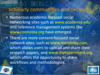 Scholarly communities and networks Numerous academic-focused social networking sites such as  www.academia.edu  and reference management systems like  www.connotea.org  have emerged. There are more content-focused social network sites, such as  www.mendeley.com,  which allows users to upload and share their research papers, and  www.myexperiment.org , which offers the opportunity to share workflows and methodologies. 
