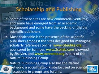 Scholarship and Publishing  Some of these sites are new commercial ventures, and some have emerged from an academic background and some have the backing of the big scientific publishers. Most noticeable is the presence of the scientific publishers amongst the sites designed for managing scholarly references online:  www.citeulike.org  is sponsored by Springer,  www.2collab.com  is owned by Elsevier, and  www.connotea.org  is part of the Nature Publishing Group.  Nature Publishing Group also has the Nature Network, a social network site focused on scientific discussions in groups and forums. 