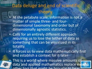 Data deluge and end of scientific theory  At the petabyte scale, information is not a matter of simple three- and four-dimensional taxonomy and order but of dimensionally agnostic statistics.  Calls for an entirely different approach requiring us to lose the tether of data as something that can be visualized in its totality.  It forces us to view data mathematically first and establish a context for it later This is a world where massive amounts of data and applied mathematics replace every other tool that might be brought to bear.  