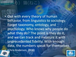 Out with every theory of human behavior, from linguistics to sociology. Forget taxonomy, ontology, and psychology. Who knows why people do what they do? The point is they do it, and we can track and measure it with unprecedented fidelity. With enough data, the numbers speak for themselves. (Chris Anderson, 2008) 