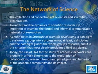 The Network of Science The collection and connections of scientists and scientific organizations.  To understand the dynamics of scientific research it is important to examine the formal and informal communication networks of researchers.  As Kuhn notes in  Structure of scientific revolutions,  a paradigm transforms a group into a profession or, at least, a discipline and the paradigm guides the whole group’s research, and it is this criterion that most clearly proclaims a field as science. Today, the use of SNA for the study of academic networks has brought in a fresh dimension to the exploration of collaborations, research trends and paradigms, and behavior of the academic community and its impact.  