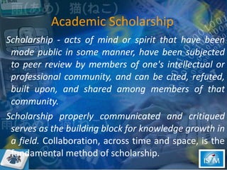 Scholarship - acts of mind or spirit that have been made public in some manner, have been subjected to peer review by members of one's intellectual or professional community, and can be cited, refuted, built upon, and shared among members of that community. Scholarship properly communicated and critiqued serves as the building block for knowledge growth in a field.  Collaboration, across time and space, is the fundamental method of scholarship.  Academic Scholarship 