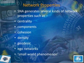 Network Properties   SNA generates several kinds of network properties such as – centrality components cohesion density geodesic ego networks ‘small world phenomenon’  
