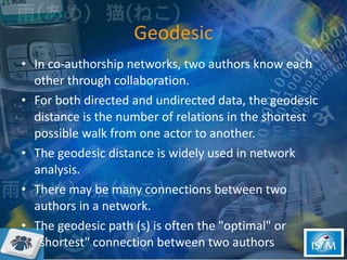 Geodesic In co-authorship networks, two authors know each other through collaboration.  For both directed and undirected data, the geodesic distance is the number of relations in the shortest possible walk from one actor to another.  The geodesic distance is widely used in network analysis.  There may be many connections between two authors in a network.  The geodesic path (s) is often the "optimal" or "shortest" connection between two authors  