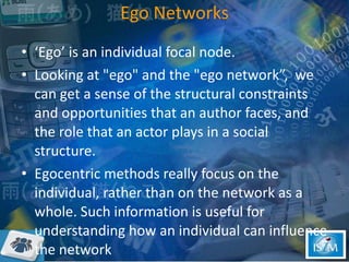 Ego Networks ‘Ego’ is an individual focal node.  Looking at "ego" and the "ego network”,  we can get a sense of the structural constraints and opportunities that an author faces, and the role that an actor plays in a social structure.  Egocentric methods really focus on the individual, rather than on the network as a whole. Such information is useful for understanding how an individual can influence the network  