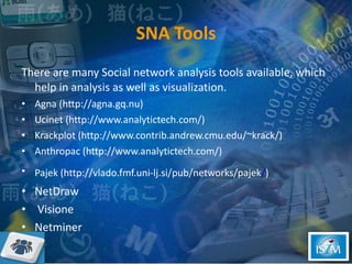 SNA Tools There are many Social network analysis tools available, which help in analysis as well as visualization.  Agna (http://agna.gq.nu) Ucinet (http://www.analytictech.com/) Krackplot (http://www.contrib.andrew.cmu.edu/~krack/) Anthropac (http://www.analytictech.com/) Pajek (http://vlado.fmf.uni-lj.si/pub/networks/pajek / )   NetDraw Visione Netminer 