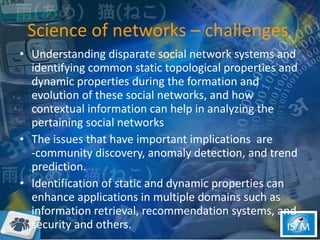 Science of networks – challenges  Understanding disparate social network systems and identifying common static topological properties and dynamic properties during the formation and evolution of these social networks, and how contextual information can help in analyzing the pertaining social networks  The issues that have important implications  are -community discovery, anomaly detection, and trend prediction.  Identification of static and dynamic properties can enhance applications in multiple domains such as information retrieval, recommendation systems, and security and others. 