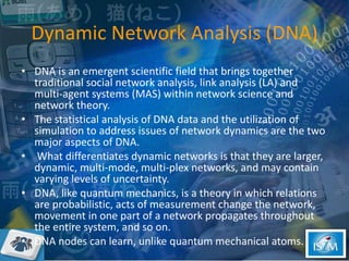 Dynamic Network Analysis ( DNA) DNA is an emergent scientific field that brings together traditional social network analysis, link analysis (LA) and multi-agent systems (MAS) within network science and network theory.  The statistical analysis of DNA data and the utilization of simulation to address issues of network dynamics are the two major aspects of DNA. What differentiates dynamic networks  is  that they are larger, dynamic, multi-mode, multi-plex networks, and may contain varying levels of uncertainty. DNA, like quantum mechanics, is a theory in which relations are probabilistic, acts of measurement change the network, movement in one part of a network propagates throughout the entire system, and so on.  DNA nodes can learn, unlike quantum mechanical atoms.  