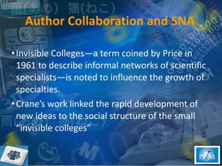 Author Collaboration and SNA Invisible Colleges—a term coined by Price in 1961 to describe informal networks of scientific specialists—is noted to influence the growth of specialties.  Crane’s work linked the rapid development of new ideas to the social structure of the small “invisible colleges”  