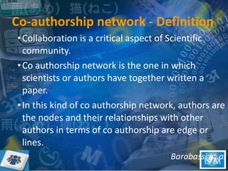 Co-authorship network - Definition Collaboration is a critical aspect of Scientific community.  Co authorship network is the one in which scientists or authors have together written a paper.  In this kind of co authorship network, authors are the nodes and their relationships with other authors in terms of co authorship are edge or lines. Barabassi et.al 