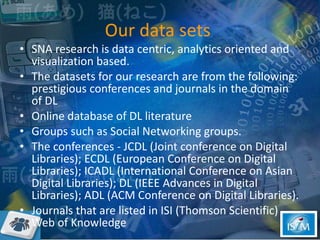 Our data sets  SNA research is data centric, analytics oriented and visualization based.  The datasets for our research are from the following:  prestigious conferences and journals in the domain of DL Online database of DL literature Groups such as Social Networking groups.  The conferences - JCDL (Joint conference on Digital Libraries); ECDL (European Conference on Digital Libraries); ICADL (International Conference on Asian Digital Libraries); DL (IEEE Advances in Digital Libraries); ADL (ACM Conference on Digital Libraries).  Journals that are listed in ISI (Thomson Scientific) Web of Knowledge  