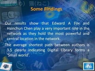 Some Findings  Our results show that Edward A Fox and Hsinchun Chen play a very important role in the network as they hold the most powerful and central location in the network.  The average shortest path between authors is 3.5 clearly indicating Digital Library forms a ‘Small world’.  