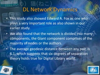 DL Network Dynamics This study also showed Edward A. Fox as one who plays a very important role as also shown in our earlier study. We also found that the network is divided into many components, the Giant component comprises of the majority of nodes or the authors.  The average geodesic distance between any pair, is 6.1, which suggests that six degrees of separation theory holds true for Digital Library world. 