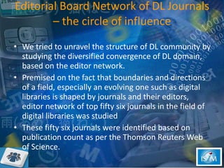 Editorial Board Network of DL Journals – the circle of influence We tried to unravel the structure of DL community by studying the diversified convergence of DL domain, based on the editor network.  Premised on the fact that boundaries and directions of a field, especially an evolving one such as digital libraries is shaped by journals and their editors, editor network of top fifty six journals in the field of digital libraries was studied  These fifty six journals were identified based on publication count as per the Thomson Reuters Web of Science.  