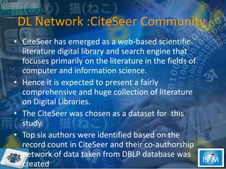 DL Network :CiteSeer Community  CiteSeer has emerged as a web-based scientific literature digital library and search engine that focuses primarily on the literature in the fields of computer and information science.  Hence it is expected to present a fairly comprehensive and huge collection of literature on Digital Libraries.  The CiteSeer was chosen as a dataset for  this study. Top six authors were identified based on the record count in CiteSeer and their co-authorship network of data taken from DBLP database was created  