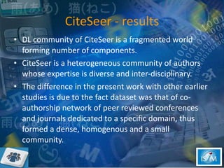 CiteSeer - results DL community of CiteSeer is a fragmented world forming number of components.  CiteSeer is a heterogeneous community of authors whose expertise is diverse and inter-disciplinary.  The difference in the present work with other earlier studies is due to the fact dataset was that of co- authorship network of peer reviewed conferences and journals dedicated to a specific domain, thus formed a dense, homogenous and a small community.  
