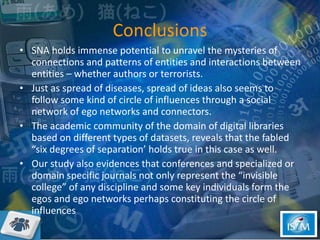 Conclusions SNA holds immense potential to unravel the mysteries of connections and patterns of entities and interactions between entities – whether authors or terrorists. Just as spread of diseases, spread of ideas also seems to follow some kind of circle of influences through a social network of ego networks and connectors. The academic community of the domain of digital libraries based on different types of datasets, reveals that the fabled “six degrees of separation’ holds true in this case as well.  Our study also evidences that conferences and specialized or domain specific journals not only represent the “invisible college” of any discipline and some key individuals form the egos and ego networks perhaps constituting the circle of influences  