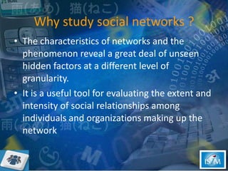 Why study social networks ? The characteristics of networks and the phenomenon reveal a great deal of unseen hidden factors at a different level of granularity. It is a useful tool for evaluating the extent and intensity of social relationships among individuals and organizations making up the network  