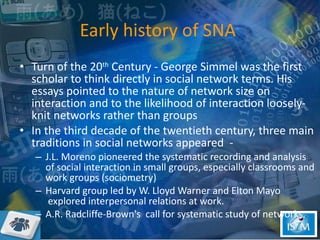 Early history of SNA  Turn of the 20 th  Century - George Simmel was the first scholar to think directly in social network terms. His essays pointed to the nature of network size on interaction and to the likelihood of interaction loosely-knit networks rather than groups In the third decade of the twentieth century, three main traditions in social networks appeared  -  J.L. Moreno pioneered the systematic recording and analysis of social interaction in small groups, especially classrooms and work groups (sociometry) Harvard group led by W. Lloyd Warner and Elton Mayo  explored interpersonal relations at work.  A.R. Radcliffe-Brown's  call for systematic study of networks.  