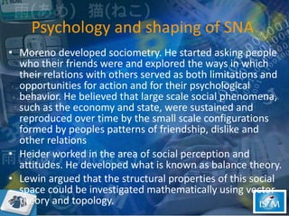 Psychology and shaping of SNA  <ul><li>Moreno developed sociometry. He started asking people who their friends were and ex...