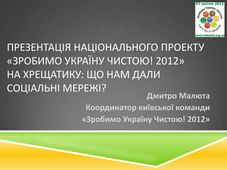 ПРЕЗЕНТАЦІЯ НАЦІОНАЛЬНОГО ПРОЕКТУ
«ЗРОБИМО УКРАЇНУ ЧИСТОЮ! 2012»
НА ХРЕЩАТИКУ: ЩО НАМ ДАЛИ
СОЦІАЛЬНІ МЕРЕЖІ?
                           Дмитро Малюта
             Координатор київської команди
            «Зробимо Україну Чистою! 2012»
 