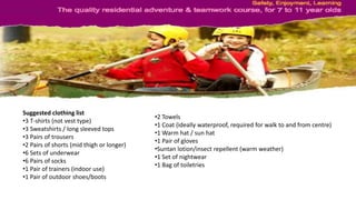 Suggested clothing list
•3 T-shirts (not vest type)
•3 Sweatshirts / long sleeved tops
•3 Pairs of trousers
•2 Pairs of shorts (mid thigh or longer)
•6 Sets of underwear
•6 Pairs of socks
•1 Pair of trainers (indoor use)
•1 Pair of outdoor shoes/boots
•2 Towels
•1 Coat (ideally waterproof, required for walk to and from centre)
•1 Warm hat / sun hat
•1 Pair of gloves
•Suntan lotion/insect repellent (warm weather)
•1 Set of nightwear
•1 Bag of toiletries
 